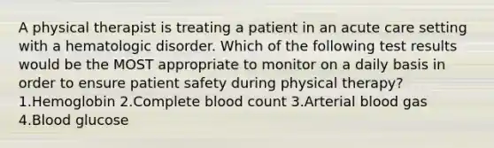 A physical therapist is treating a patient in an acute care setting with a hematologic disorder. Which of the following test results would be the MOST appropriate to monitor on a daily basis in order to ensure patient safety during physical therapy? 1.Hemoglobin 2.Complete blood count 3.Arterial blood gas 4.Blood glucose