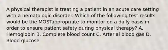 A physical therapist is treating a patient in an acute care setting with a hematologic disorder. Which of the following test results would be the MOSTappropriate to monitor on a daily basis in order to ensure patient safety during physical therapy? A. Hemoglobin B. Complete blood count C. Arterial blood gas D. Blood glucose