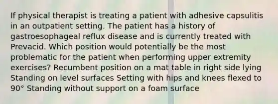 If physical therapist is treating a patient with adhesive capsulitis in an outpatient setting. The patient has a history of gastroesophageal reflux disease and is currently treated with Prevacid. Which position would potentially be the most problematic for the patient when performing upper extremity exercises? Recumbent position on a mat table in right side lying Standing on level surfaces Setting with hips and knees flexed to 90° Standing without support on a foam surface