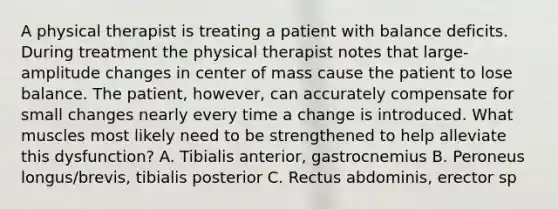 A physical therapist is treating a patient with balance deficits. During treatment the physical therapist notes that large-amplitude changes in center of mass cause the patient to lose balance. The patient, however, can accurately compensate for small changes nearly every time a change is introduced. What muscles most likely need to be strengthened to help alleviate this dysfunction? A. Tibialis anterior, gastrocnemius B. Peroneus longus/brevis, tibialis posterior C. Rectus abdominis, erector sp