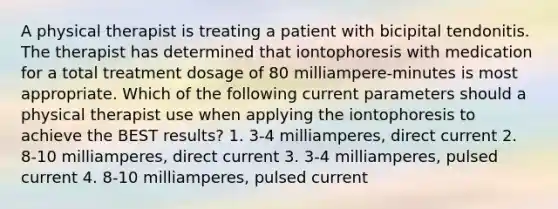 A physical therapist is treating a patient with bicipital tendonitis. The therapist has determined that iontophoresis with medication for a total treatment dosage of 80 milliampere-minutes is most appropriate. Which of the following current parameters should a physical therapist use when applying the iontophoresis to achieve the BEST results? 1. 3-4 milliamperes, direct current 2. 8-10 milliamperes, direct current 3. 3-4 milliamperes, pulsed current 4. 8-10 milliamperes, pulsed current