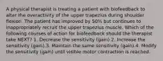 A physical therapist is treating a patient with biofeedback to alter the overactivity of the upper trapezius during shoulder flexion. The patient has improved by 50% but continues to inappropriately recruit the upper trapezius muscle. Which of the following courses of action for biofeedback should the therapist take NEXT? 1. Decrease the sensitivity (gain).2. Increase the sensitivity (gain).3. Maintain the same sensitivity (gain).4. Modify the sensitivity (gain) until visible motor contraction is reached.