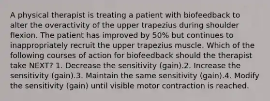 A physical therapist is treating a patient with biofeedback to alter the overactivity of the upper trapezius during shoulder flexion. The patient has improved by 50% but continues to inappropriately recruit the upper trapezius muscle. Which of the following courses of action for biofeedback should the therapist take NEXT? 1. Decrease the sensitivity (gain).2. Increase the sensitivity (gain).3. Maintain the same sensitivity (gain).4. Modify the sensitivity (gain) until visible motor contraction is reached.