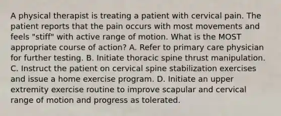 A physical therapist is treating a patient with cervical pain. The patient reports that the pain occurs with most movements and feels "stiff" with active range of motion. What is the MOST appropriate course of action? A. Refer to primary care physician for further testing. B. Initiate thoracic spine thrust manipulation. C. Instruct the patient on cervical spine stabilization exercises and issue a home exercise program. D. Initiate an upper extremity exercise routine to improve scapular and cervical range of motion and progress as tolerated.