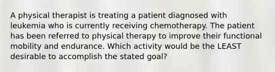 A physical therapist is treating a patient diagnosed with leukemia who is currently receiving chemotherapy. The patient has been referred to physical therapy to improve their functional mobility and endurance. Which activity would be the LEAST desirable to accomplish the stated goal?