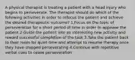 A physical therapist is treating a patient with a head injury who begins to perseverate. The therapist should do which of the following activities in order to refocus the patient and achieve the desired therapeutic outcome? 1.Focus on the topic of perseveration for a short period of time in order to appease the patient 2.Guide the patient into an interesting new activity and reward successful completion of the task 3.Take the patient back to their room for quiet time and attempt to resume therapy once they have stopped perseverating 4.Continue with repetitive verbal cues to cease perseveration