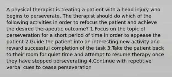 A physical therapist is treating a patient with a head injury who begins to perseverate. The therapist should do which of the following activities in order to refocus the patient and achieve the desired therapeutic outcome? 1.Focus on the topic of perseveration for a short period of time in order to appease the patient 2.Guide the patient into an interesting new activity and reward successful completion of the task 3.Take the patient back to their room for quiet time and attempt to resume therapy once they have stopped perseverating 4.Continue with repetitive verbal cues to cease perseveration