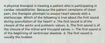 A physical therapist is treating a patient who is participating in cardiac rehabilitation. Because the patient complains of chest pain, the therapist attempts to assess heart sounds with a stethoscope. Which of the following is true about the first sound during auscultation of the heart? a. The first sound is of the closure of the aortic and pulmonic valves. b. The first sound is of the closure of the mitral and tricuspid valves. c. The first sound is of the beginning of ventricular diastole. d. The first sound is usually the loudest.