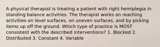 A physical therapist is treating a patient with right hemiplegia in standing balance activities. The therapist works on reaching activities on level surfaces, on uneven surfaces, and by picking items up off the ground. Which type of practice is MOST consistent with the described interventions? 1. Blocked 2. Distributed 3. Constant 4. Variable