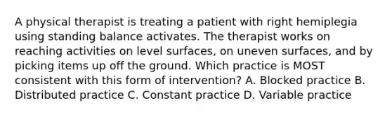 A physical therapist is treating a patient with right hemiplegia using standing balance activates. The therapist works on reaching activities on level surfaces, on uneven surfaces, and by picking items up off the ground. Which practice is MOST consistent with this form of intervention? A. Blocked practice B. Distributed practice C. Constant practice D. Variable practice