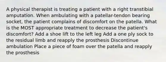 A physical therapist is treating a patient with a right transtibial amputation. When ambulating with a patellar-tendon bearing socket, the patient complains of discomfort on the patella. What is the MOST appropriate treatment to decrease the patient's discomfort? Add a shoe lift to the left leg Add a one ply sock to the residual limb and reapply the prosthesis Discontinue ambulation Place a piece of foam over the patella and reapply the prosthesis