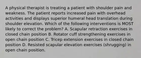 A physical therapist is treating a patient with shoulder pain and weakness. The patient reports increased pain with overhead activities and displays superior humeral head translation during shoulder elevation. Which of the following interventions is MOST likely to correct the problem? A. Scapular retraction exercises in closed chain position B. Rotator cuff strengthening exercises in open chain position C. Tricep extension exercises in closed chain position D. Resisted scapular elevation exercises (shrugging) in open chain position.