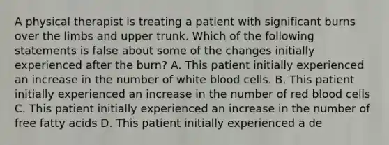 A physical therapist is treating a patient with significant burns over the limbs and upper trunk. Which of the following statements is false about some of the changes initially experienced after the burn? A. This patient initially experienced an increase in the number of white blood cells. B. This patient initially experienced an increase in the number of red blood cells C. This patient initially experienced an increase in the number of free fatty acids D. This patient initially experienced a de