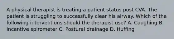 A physical therapist is treating a patient status post CVA. The patient is struggling to successfully clear his airway. Which of the following interventions should the therapist use? A. Coughing B. Incentive spirometer C. Postural drainage D. Huffing