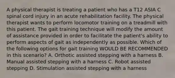 A physical therapist is treating a patient who has a T12 ASIA C spinal cord injury in an acute rehabilitation facility. The physical therapist wants to perform locomotor training on a treadmill with this patient. The gait training technique will modify the amount of assistance provided in order to facilitate the patient's ability to perform aspects of gait as independently as possible. Which of the following options for gait training WOULD BE RECOMMENDED in this scenario? A. Orthotic assisted stepping with a harness B. Manual assisted stepping with a harness C. Robot assisted stepping D. Stimulation assisted stepping with a harness