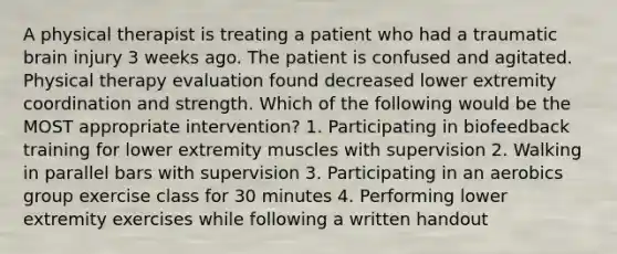 A physical therapist is treating a patient who had a traumatic brain injury 3 weeks ago. The patient is confused and agitated. Physical therapy evaluation found decreased lower extremity coordination and strength. Which of the following would be the MOST appropriate intervention? 1. Participating in biofeedback training for lower extremity muscles with supervision 2. Walking in parallel bars with supervision 3. Participating in an aerobics group exercise class for 30 minutes 4. Performing lower extremity exercises while following a written handout