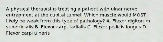 A physical therapist is treating a patient with ulnar nerve entrapment at the cubital tunnel. Which muscle would MOST likely be weak from this type of pathology? A. Flexor digitorum superficialis B. Flexor carpi radialis C. Flexor pollicis longus D. Flexor carpi ulnaris