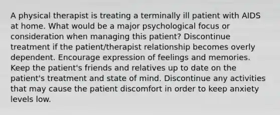 A physical therapist is treating a terminally ill patient with AIDS at home. What would be a major psychological focus or consideration when managing this patient? Discontinue treatment if the patient/therapist relationship becomes overly dependent. Encourage expression of feelings and memories. Keep the patient's friends and relatives up to date on the patient's treatment and state of mind. Discontinue any activities that may cause the patient discomfort in order to keep anxiety levels low.