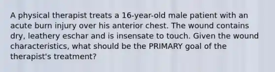 A physical therapist treats a 16-year-old male patient with an acute burn injury over his anterior chest. The wound contains dry, leathery eschar and is insensate to touch. Given the wound characteristics, what should be the PRIMARY goal of the therapist's treatment?