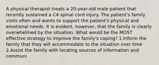 A physical therapist treats a 20-year-old male patient that recently sustained a C4 spinal cord injury. The patient's family visits often and wants to support the patient's physical and emotional needs. It is evident, however, that the family is clearly overwhelmed by the situation. What would be the MOST effective strategy to improve the family's coping? 1.Inform the family that they will accommodate to the situation over time 2.Assist the family with locating sources of information and communi