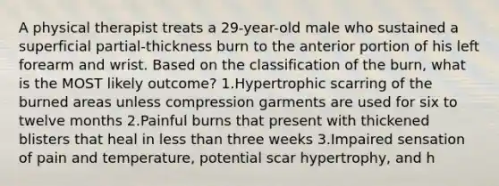 A physical therapist treats a 29-year-old male who sustained a superficial partial-thickness burn to the anterior portion of his left forearm and wrist. Based on the classification of the burn, what is the MOST likely outcome? 1.Hypertrophic scarring of the burned areas unless compression garments are used for six to twelve months 2.Painful burns that present with thickened blisters that heal in less than three weeks 3.Impaired sensation of pain and temperature, potential scar hypertrophy, and h