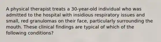 A physical therapist treats a 30-year-old individual who was admitted to the hospital with insidious respiratory issues and small, red granulomas on their face, particularly surrounding the mouth. These clinical findings are typical of which of the following conditions?