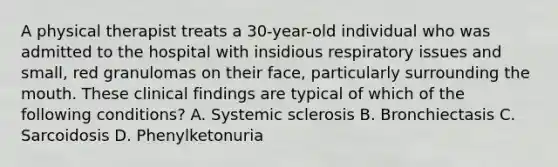 A physical therapist treats a 30-year-old individual who was admitted to the hospital with insidious respiratory issues and small, red granulomas on their face, particularly surrounding the mouth. These clinical findings are typical of which of the following conditions? A. Systemic sclerosis B. Bronchiectasis C. Sarcoidosis D. Phenylketonuria