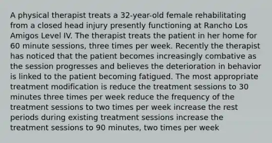 A physical therapist treats a 32-year-old female rehabilitating from a closed head injury presently functioning at Rancho Los Amigos Level IV. The therapist treats the patient in her home for 60 minute sessions, three times per week. Recently the therapist has noticed that the patient becomes increasingly combative as the session progresses and believes the deterioration in behavior is linked to the patient becoming fatigued. The most appropriate treatment modification is reduce the treatment sessions to 30 minutes three times per week reduce the frequency of the treatment sessions to two times per week increase the rest periods during existing treatment sessions increase the treatment sessions to 90 minutes, two times per week