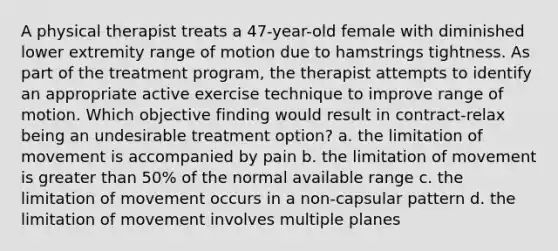 A physical therapist treats a 47-year-old female with diminished lower extremity range of motion due to hamstrings tightness. As part of the treatment program, the therapist attempts to identify an appropriate active exercise technique to improve range of motion. Which objective finding would result in contract-relax being an undesirable treatment option? a. the limitation of movement is accompanied by pain b. the limitation of movement is greater than 50% of the normal available range c. the limitation of movement occurs in a non-capsular pattern d. the limitation of movement involves multiple planes