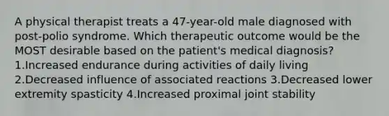 A physical therapist treats a 47-year-old male diagnosed with post-polio syndrome. Which therapeutic outcome would be the MOST desirable based on the patient's medical diagnosis? 1.Increased endurance during activities of daily living 2.Decreased influence of associated reactions 3.Decreased lower extremity spasticity 4.Increased proximal joint stability