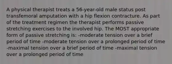 A physical therapist treats a 56-year-old male status post transfemoral amputation with a hip flexion contracture. As part of the treatment regimen the therapist performs passive stretching exercises to the involved hip. The MOST appropriate form of passive stretching is: -moderate tension over a brief period of time -moderate tension over a prolonged period of time -maximal tension over a brief period of time -maximal tension over a prolonged period of time