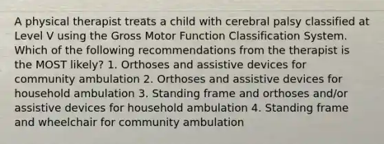 A physical therapist treats a child with cerebral palsy classified at Level V using the Gross Motor Function Classification System. Which of the following recommendations from the therapist is the MOST likely? 1. Orthoses and assistive devices for community ambulation 2. Orthoses and assistive devices for household ambulation 3. Standing frame and orthoses and/or assistive devices for household ambulation 4. Standing frame and wheelchair for community ambulation