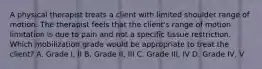 A physical therapist treats a client with limited shoulder range of motion. The therapist feels that the client's range of motion limitation is due to pain and not a specific tissue restriction. Which mobilization grade would be appropriate to treat the client? A. Grade I, II B. Grade II, III C. Grade III, IV D. Grade IV, V