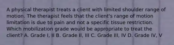 A physical therapist treats a client with limited shoulder range of motion. The therapist feels that the client's range of motion limitation is due to pain and not a specific tissue restriction. Which mobilization grade would be appropriate to treat the client? A. Grade I, II B. Grade II, III C. Grade III, IV D. Grade IV, V