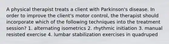 A physical therapist treats a client with Parkinson's disease. In order to improve the client's motor control, the therapist should incorporate which of the following techniques into the treatment session? 1. alternating isometrics 2. rhythmic initiation 3. manual resisted exercise 4. lumbar stabilization exercises in quadruped