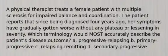 A physical therapist treats a female patient with multiple sclerosis for impaired balance and coordination. The patient reports that since being diagnosed four years ago, her symptoms have gradually gotten worse without any plateau or lessening in severity. Which terminology would MOST accurately describe the patient's disease outcome? a. progressive-relapsing b. primary-progressive c. relapsing-remitting d. secondary-progressive