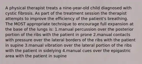 A physical therapist treats a nine-year-old child diagnosed with cystic fibrosis. As part of the treatment session the therapist attempts to improve the efficiency of the patient's breathing. The MOST appropriate technique to encourage full expansion at the base of the lungs is: 1.manual percussion over the posterior portion of the ribs with the patient in prone 2.manual contacts with pressure over the lateral borders of the ribs with the patient in supine 3.manual vibration over the lateral portion of the ribs with the patient in sidelying 4.manual cues over the epigastric area with the patient in supine