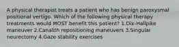 A physical therapist treats a patient who has benign paroxysmal positional vertigo. Which of the following physical therapy treatments would MOST benefit this patient? 1.Dix-Hallpike maneuver 2.Canalith repositioning maneuvers 3.Singular neurectomy 4.Gaze stability exercises