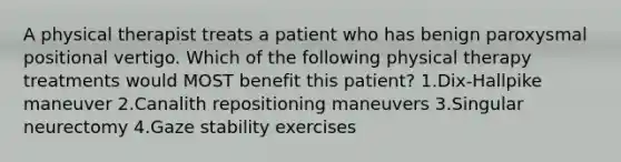 A physical therapist treats a patient who has benign paroxysmal positional vertigo. Which of the following physical therapy treatments would MOST benefit this patient? 1.Dix-Hallpike maneuver 2.Canalith repositioning maneuvers 3.Singular neurectomy 4.Gaze stability exercises