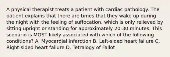 A physical therapist treats a patient with cardiac pathology. The patient explains that there are times that they wake up during the night with the feeling of suffocation, which is only relieved by sitting upright or standing for approximately 20-30 minutes. This scenario is MOST likely associated with which of the following conditions? A. Myocardial infarction B. Left-sided heart failure C. Right-sided heart failure D. Tetralogy of Fallot