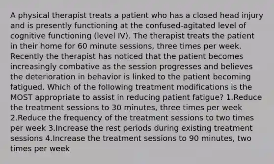 A physical therapist treats a patient who has a closed head injury and is presently functioning at the confused-agitated level of cognitive functioning (level IV). The therapist treats the patient in their home for 60 minute sessions, three times per week. Recently the therapist has noticed that the patient becomes increasingly combative as the session progresses and believes the deterioration in behavior is linked to the patient becoming fatigued. Which of the following treatment modifications is the MOST appropriate to assist in reducing patient fatigue? 1.Reduce the treatment sessions to 30 minutes, three times per week 2.Reduce the frequency of the treatment sessions to two times per week 3.Increase the rest periods during existing treatment sessions 4.Increase the treatment sessions to 90 minutes, two times per week