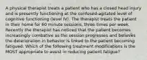 A physical therapist treats a patient who has a closed head injury and is presently functioning at the confused-agitated level of cognitive functioning (level IV). The therapist treats the patient in their home for 60 minute sessions, three times per week. Recently the therapist has noticed that the patient becomes increasingly combative as the session progresses and believes the deterioration in behavior is linked to the patient becoming fatigued. Which of the following treatment modifications is the MOST appropriate to assist in reducing patient fatigue?