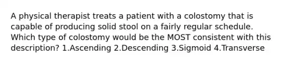 A physical therapist treats a patient with a colostomy that is capable of producing solid stool on a fairly regular schedule. Which type of colostomy would be the MOST consistent with this description? 1.Ascending 2.Descending 3.Sigmoid 4.Transverse