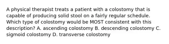 A physical therapist treats a patient with a colostomy that is capable of producing solid stool on a fairly regular schedule. Which type of colostomy would be MOST consistent with this description? A. ascending colostomy B. descending colostomy C. sigmoid colostomy D. transverse colostomy