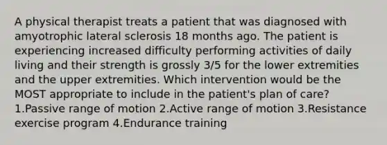 A physical therapist treats a patient that was diagnosed with amyotrophic lateral sclerosis 18 months ago. The patient is experiencing increased difficulty performing activities of daily living and their strength is grossly 3/5 for the lower extremities and the upper extremities. Which intervention would be the MOST appropriate to include in the patient's plan of care? 1.Passive range of motion 2.Active range of motion 3.Resistance exercise program 4.Endurance training