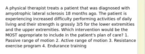 A physical therapist treats a patient that was diagnosed with amyotrophic lateral sclerosis 18 months ago. The patient is experiencing increased difficulty performing activities of daily living and their strength is grossly 3/5 for the lower extremities and the upper extremities. Which intervention would be the MOST appropriate to include in the patient's plan of care? 1. Passive range of motion 2. Active range of motion 3. Resistance exercise program 4. Endurance training