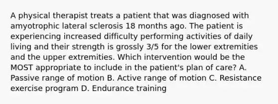 A physical therapist treats a patient that was diagnosed with amyotrophic lateral sclerosis 18 months ago. The patient is experiencing increased difficulty performing activities of daily living and their strength is grossly 3/5 for the lower extremities and the upper extremities. Which intervention would be the MOST appropriate to include in the patient's plan of care? A. Passive range of motion B. Active range of motion C. Resistance exercise program D. Endurance training