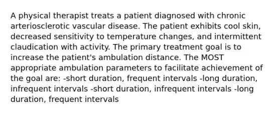 A physical therapist treats a patient diagnosed with chronic arteriosclerotic vascular disease. The patient exhibits cool skin, decreased sensitivity to temperature changes, and intermittent claudication with activity. The primary treatment goal is to increase the patient's ambulation distance. The MOST appropriate ambulation parameters to facilitate achievement of the goal are: -short duration, frequent intervals -long duration, infrequent intervals -short duration, infrequent intervals -long duration, frequent intervals