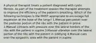 A physical therapist treats a patient diagnosed with cystic fibrosis. As part of the treatment session the therapist attempts to improve the efficiency of the patient's breathing. Which of the following techniques is the MOST appropriate to encourage full expansion at the base of the lungs? 1.Manual percussion over the posterior portion of the ribs with the patient in prone 2.Manual contacts with pressure over the lateral borders of the ribs with the patient in supine 3.Manual vibration over the lateral portion of the ribs with the patient in sidelying 4.Manual cues over the epigastric area with the patient in supine