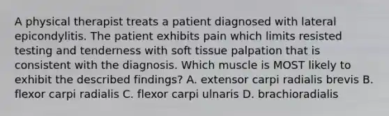 A physical therapist treats a patient diagnosed with lateral epicondylitis. The patient exhibits pain which limits resisted testing and tenderness with soft tissue palpation that is consistent with the diagnosis. Which muscle is MOST likely to exhibit the described findings? A. extensor carpi radialis brevis B. flexor carpi radialis C. flexor carpi ulnaris D. brachioradialis